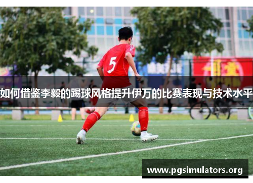 如何借鉴李毅的踢球风格提升伊万的比赛表现与技术水平