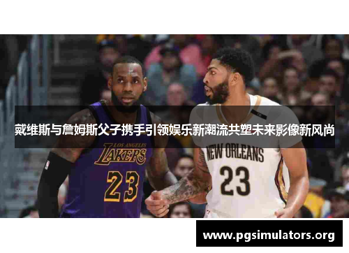 戴维斯与詹姆斯父子携手引领娱乐新潮流共塑未来影像新风尚