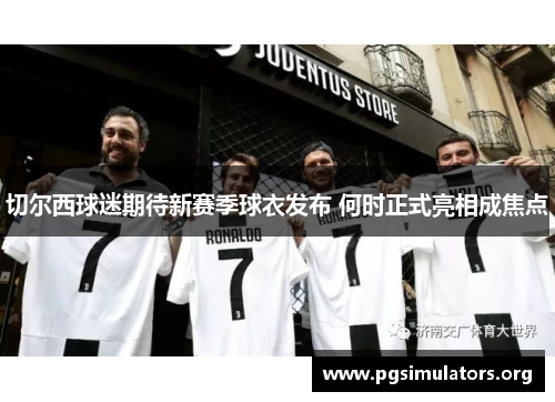 切尔西球迷期待新赛季球衣发布 何时正式亮相成焦点