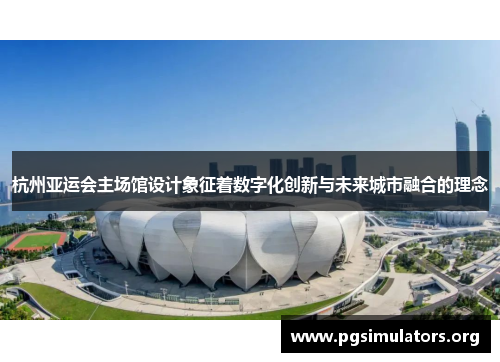 杭州亚运会主场馆设计象征着数字化创新与未来城市融合的理念