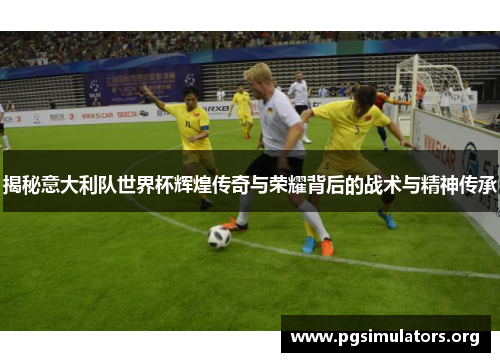 揭秘意大利队世界杯辉煌传奇与荣耀背后的战术与精神传承