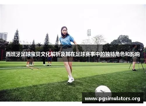 西班牙足球宝贝文化解析及其在足球赛事中的独特角色和影响
