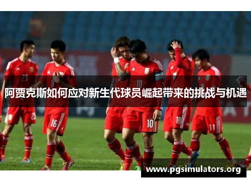 阿贾克斯如何应对新生代球员崛起带来的挑战与机遇