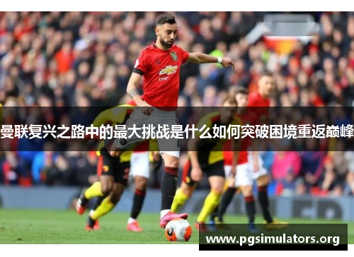 曼联复兴之路中的最大挑战是什么如何突破困境重返巅峰