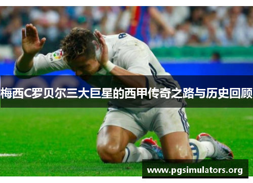 梅西C罗贝尔三大巨星的西甲传奇之路与历史回顾