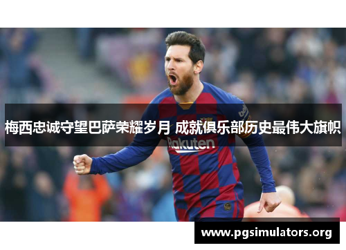 梅西忠诚守望巴萨荣耀岁月 成就俱乐部历史最伟大旗帜