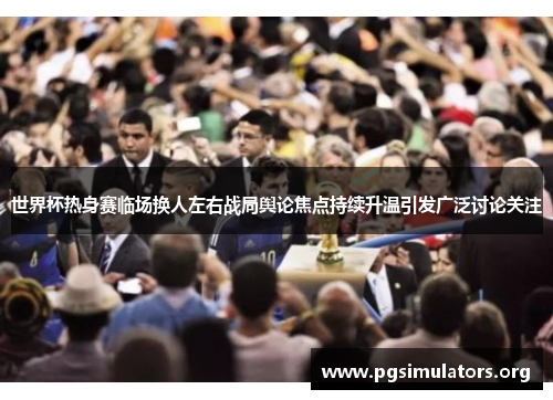 世界杯热身赛临场换人左右战局舆论焦点持续升温引发广泛讨论关注
