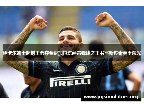 伊卡尔迪土超封王勇夺金靴加拉塔萨雷锋线之王书写新传奇赛季荣光 伊卡尔迪土超封王勇夺金靴加拉塔萨雷锋线之王书写新传奇赛季荣光
