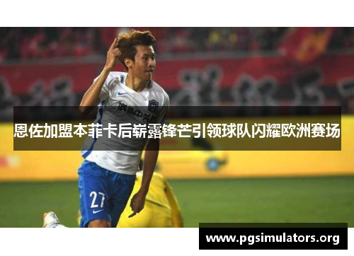 恩佐加盟本菲卡后崭露锋芒引领球队闪耀欧洲赛场 恩佐加盟本菲卡后崭露锋芒引领球队闪耀欧洲赛场