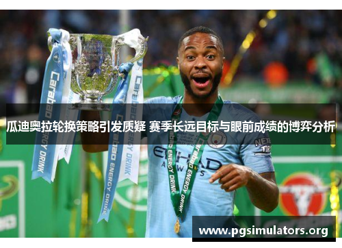 瓜迪奥拉轮换策略引发质疑 赛季长远目标与眼前成绩的博弈分析