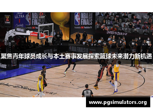 聚焦青年球员成长与本土赛事发展探索篮球未来潜力新机遇 聚焦青年球员成长与本土赛事发展探索篮球未来潜力新机遇